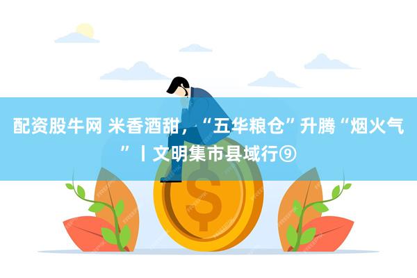 配资股牛网 米香酒甜，“五华粮仓”升腾“烟火气”丨文明集市县域行⑨