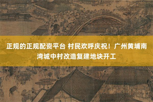 正规的正规配资平台 村民欢呼庆祝！广州黄埔南湾城中村改造复建地块开工