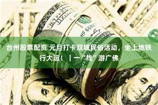 台州股票配资 元旦打卡双城民俗活动，坐上地铁行大运！｜一“线”游广佛