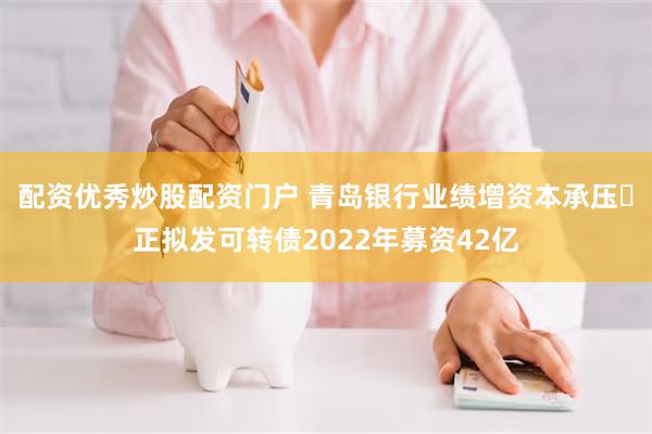 配资优秀炒股配资门户 青岛银行业绩增资本承压 正拟发可转债2022年募资42亿