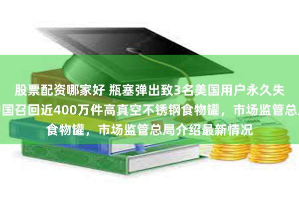 股票配资哪家好 瓶塞弹出致3名美国用户永久失明！膳魔师在中国召回近400万件高真空不锈钢食物罐，市场监管总局介绍最新情况