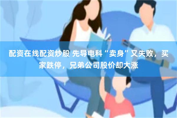 配资在线配资炒股 先导电科“卖身”又失败，买家跌停，兄弟公司股价却大涨