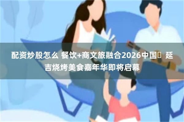 配资炒股怎么 餐饮+商文旅融合2026中国・延吉烧烤美食嘉年华即将启幕