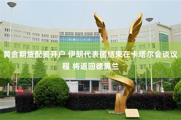 黄金期货配资开户 伊朗代表团结束在卡塔尔会谈议程 将返回德黑兰