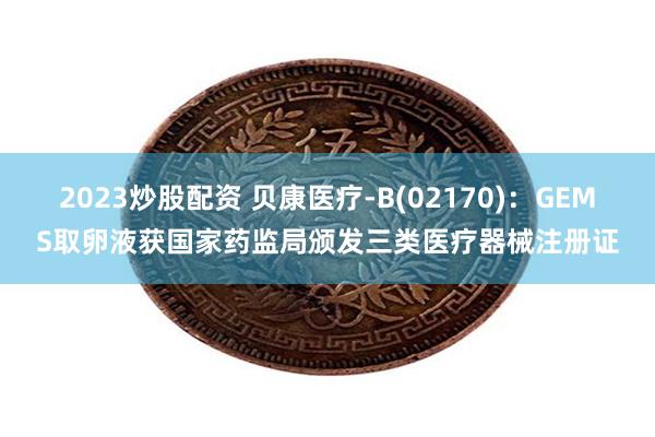 2023炒股配资 贝康医疗-B(02170):GEMS取卵液获国家药监局颁发三类医疗器械注册证