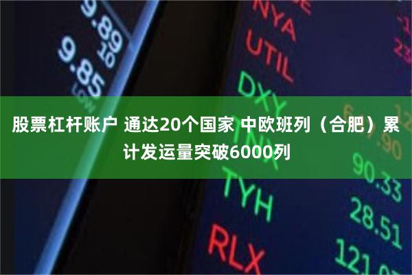 股票杠杆账户 通达20个国家 中欧班列（合肥）累计发运量突破6000列