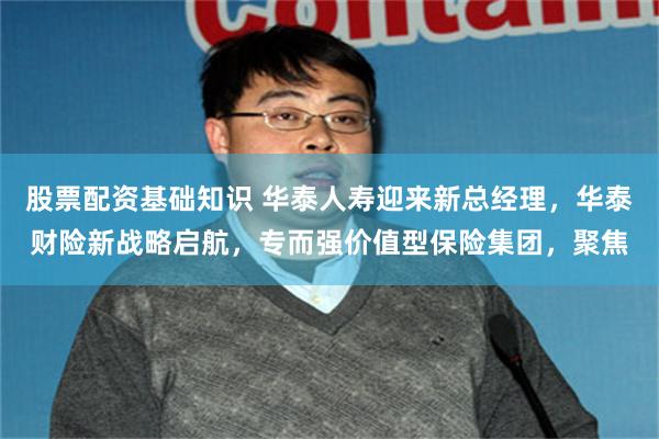 股票配资基础知识 华泰人寿迎来新总经理,华泰财险新战略启航,专而强价值型保险集团,聚焦