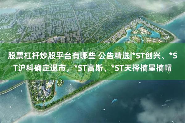 股票杠杆炒股平台有哪些 公告精选|*ST创兴、*ST沪科确定退市，*ST高斯、*ST天择摘星摘帽