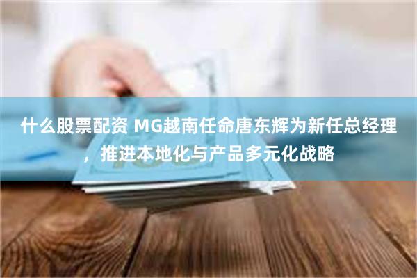 什么股票配资 MG越南任命唐东辉为新任总经理，推进本地化与产品多元化战略