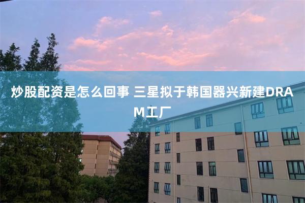 炒股配资是怎么回事 三星拟于韩国器兴新建DRAM工厂