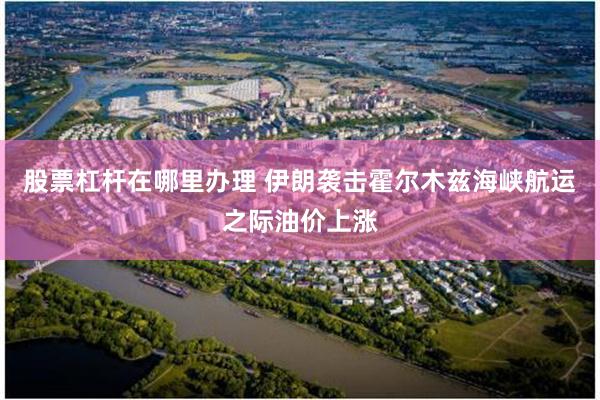 股票杠杆在哪里办理 伊朗袭击霍尔木兹海峡航运之际油价上涨