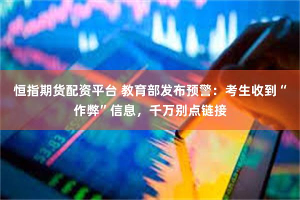 恒指期货配资平台 教育部发布预警：考生收到“作弊”信息，千万别点链接