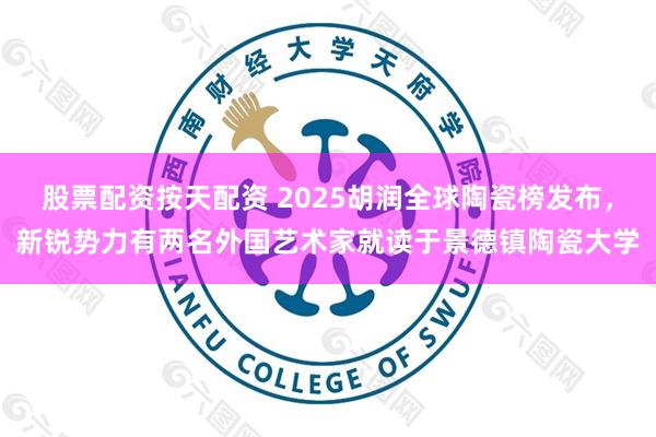 股票配资按天配资 2025胡润全球陶瓷榜发布，新锐势力有两名外国艺术家就读于景德镇陶瓷大学