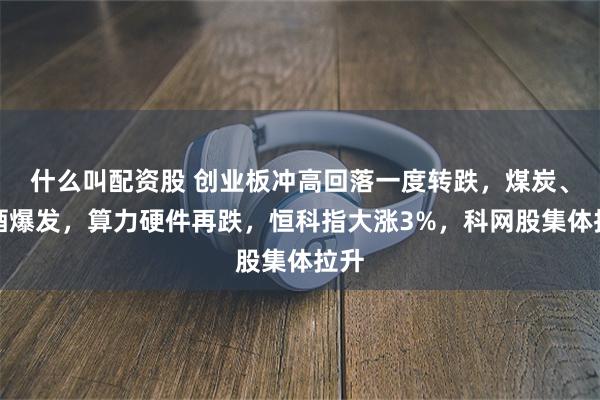 什么叫配资股 创业板冲高回落一度转跌，煤炭、白酒爆发，算力硬件再跌，恒科指大涨3%，科网股集体拉升