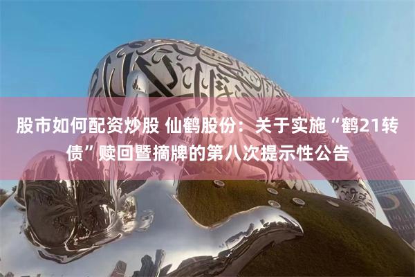 股市如何配资炒股 仙鹤股份：关于实施“鹤21转债”赎回暨摘牌的第八次提示性公告