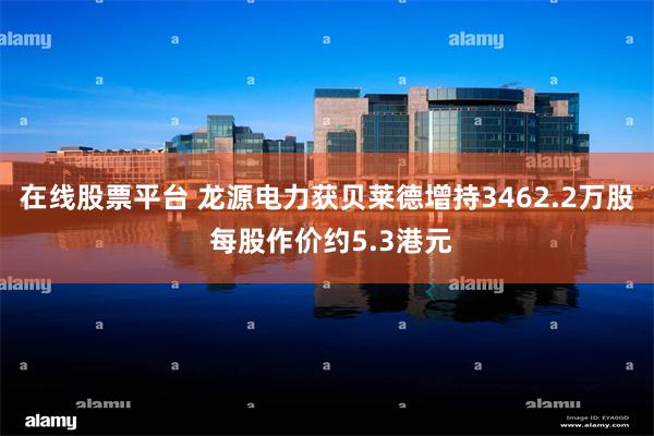 在线股票平台 龙源电力获贝莱德增持3462.2万股 每股作价约5.3港元