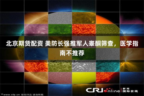 北京期货配资 美防长强推军人睾酮筛查，医学指南不推荐