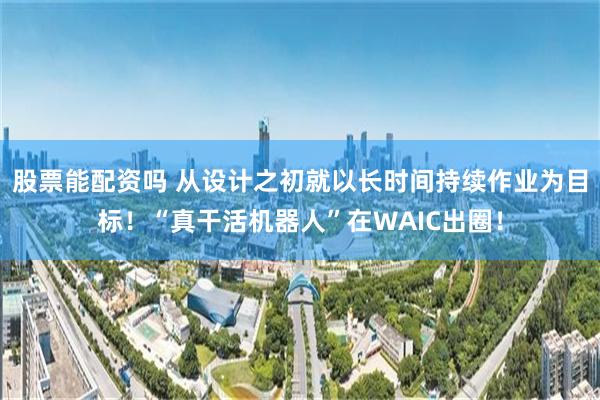 股票能配资吗 从设计之初就以长时间持续作业为目标！“真干活机器人”在WAIC出圈！