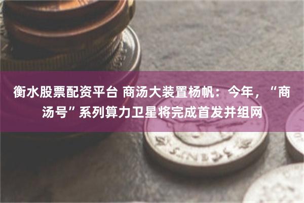 衡水股票配资平台 商汤大装置杨帆：今年，“商汤号”系列算力卫星将完成首发并组网
