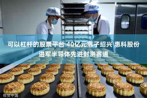可以杠杆的股票平台 40亿元落子绍兴 惠科股份进军半导体先进封测赛道