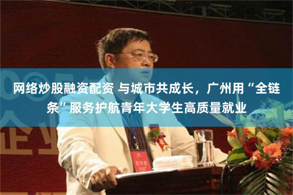 网络炒股融资配资 与城市共成长，广州用“全链条”服务护航青年大学生高质量就业