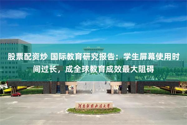 股票配资炒 国际教育研究报告：学生屏幕使用时间过长，成全球教育成效最大阻碍