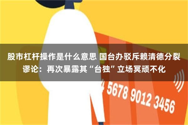 股市杠杆操作是什么意思 国台办驳斥赖清德分裂谬论：再次暴露其“台独”立场冥顽不化