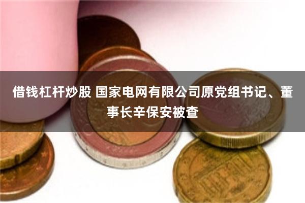 借钱杠杆炒股 国家电网有限公司原党组书记、董事长辛保安被查