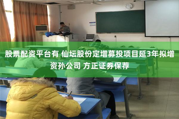 股票配资平台有 仙坛股份定增募投项目延3年拟增资孙公司 方正证券保荐