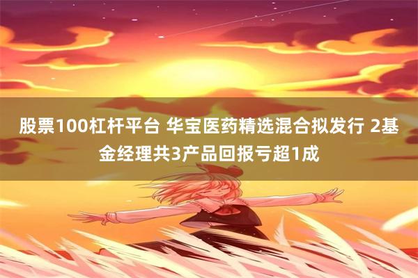 股票100杠杆平台 华宝医药精选混合拟发行 2基金经理共3产品回报亏超1成
