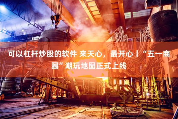 可以杠杆炒股的软件 来天心,最开心丨“五一商圈”潮玩地图正式上线