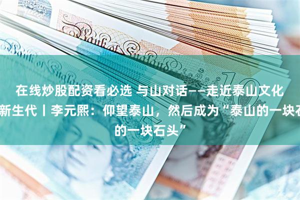 在线炒股配资看必选 与山对话——走近泰山文化研究新生代丨李元熙：仰望泰山，然后成为“泰山的一块石头”