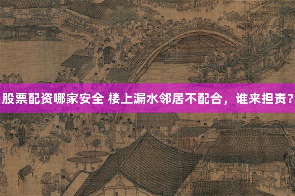 股票配资哪家安全 楼上漏水邻居不配合，谁来担责？