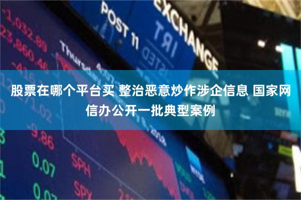 股票在哪个平台买 整治恶意炒作涉企信息 国家网信办公开一批典型案例