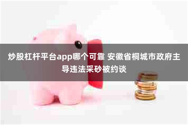 炒股杠杆平台app哪个可靠 安徽省桐城市政府主导违法采砂被约谈