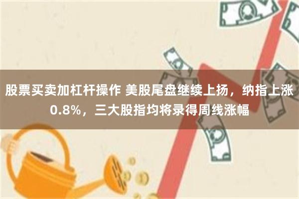股票买卖加杠杆操作 美股尾盘继续上扬，纳指上涨0.8%，三大股指均将录得周线涨幅