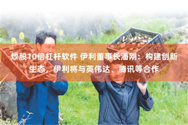 炒股10倍杠杆软件 伊利董事长潘刚：构建创新生态，伊利将与英伟达、腾讯等合作