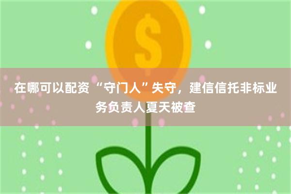 在哪可以配资 “守门人”失守，建信信托非标业务负责人夏天被查