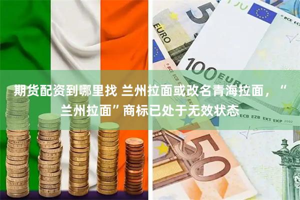 期货配资到哪里找 兰州拉面或改名青海拉面,“兰州拉面”商标已处于无效状态