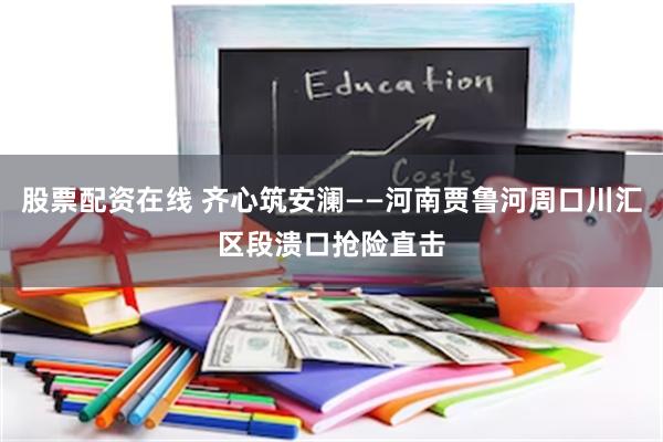 股票配资在线 齐心筑安澜——河南贾鲁河周口川汇区段溃口抢险直击
