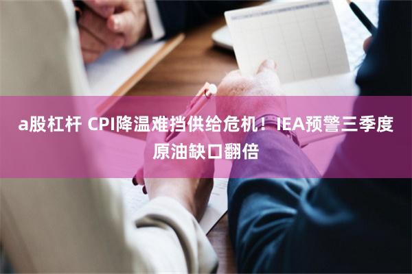 a股杠杆 CPI降温难挡供给危机！IEA预警三季度原油缺口翻倍