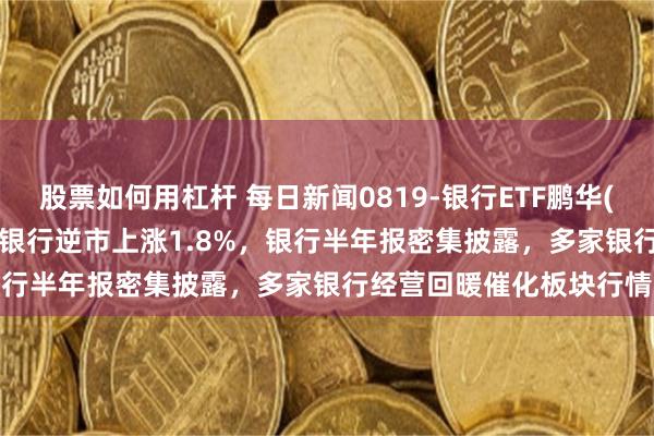 股票如何用杠杆 每日新闻0819-银行ETF鹏华(512730)跟踪指数中证银行逆市上涨1.8%,银行半年报密集披露,多家银行经营回暖催化板块行情