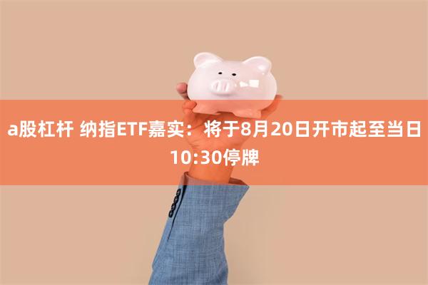 a股杠杆 纳指ETF嘉实：将于8月20日开市起至当日10:30停牌