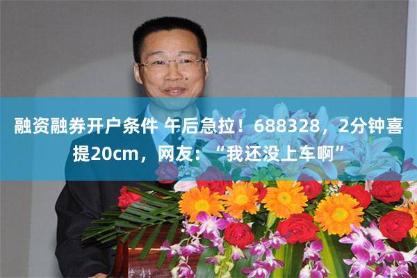 融资融券开户条件 午后急拉!688328,2分钟喜提20cm,网友:“我还没上车啊”