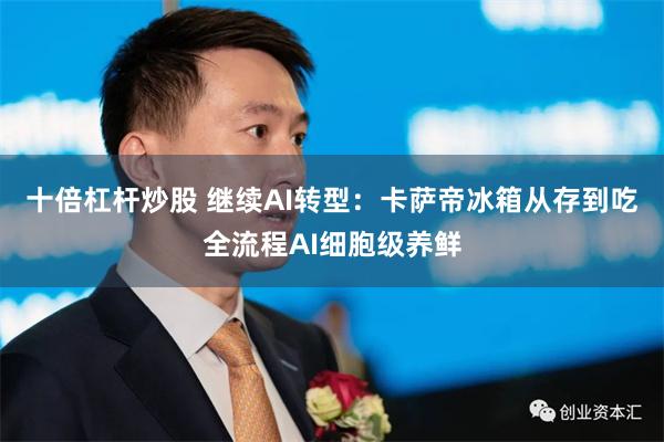 十倍杠杆炒股 继续AI转型：卡萨帝冰箱从存到吃全流程AI细胞级养鲜