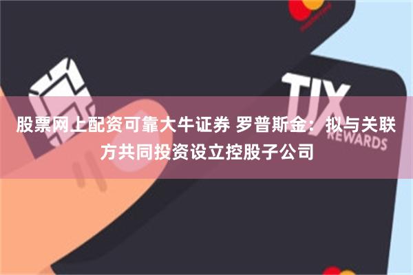 股票网上配资可靠大牛证券 罗普斯金：拟与关联方共同投资设立控股子公司