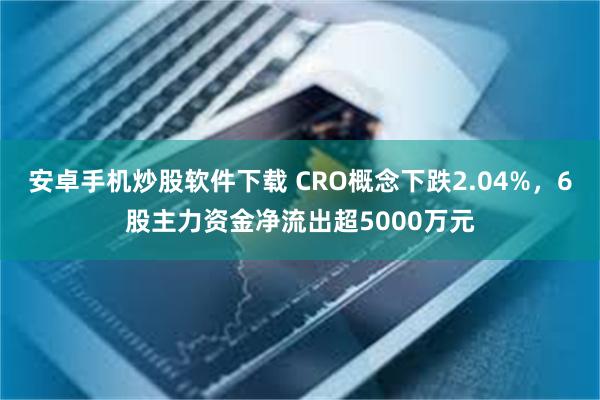 安卓手机炒股软件下载 CRO概念下跌2.04%，6股主力资金净流出超5000万元