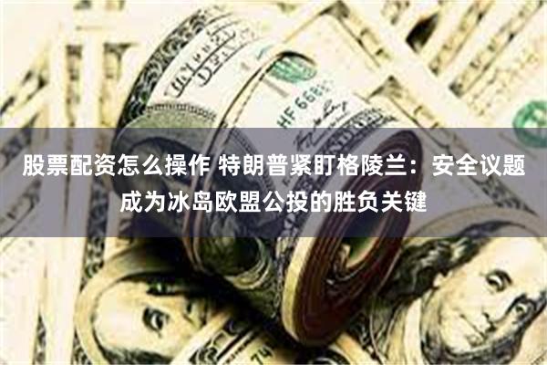 股票配资怎么操作 特朗普紧盯格陵兰：安全议题成为冰岛欧盟公投的胜负关键