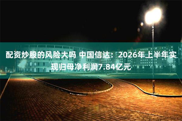 配资炒股的风险大吗 中国信达：2026年上半年实现归母净利润7.84亿元
