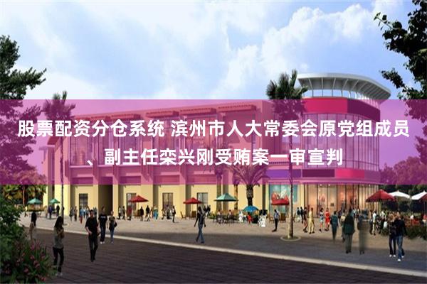 股票配资分仓系统 滨州市人大常委会原党组成员、副主任栾兴刚受贿案一审宣判